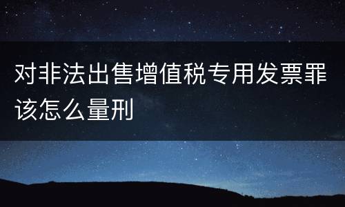 对非法出售增值税专用发票罪该怎么量刑