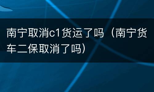 南宁取消c1货运了吗（南宁货车二保取消了吗）