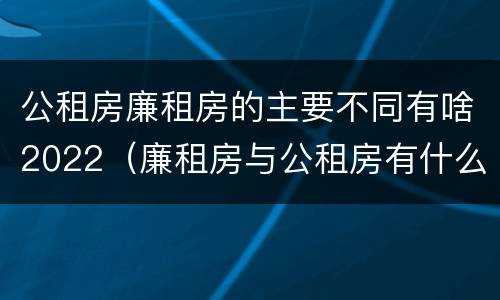 公租房廉租房的主要不同有啥2022（廉租房与公租房有什么不同）