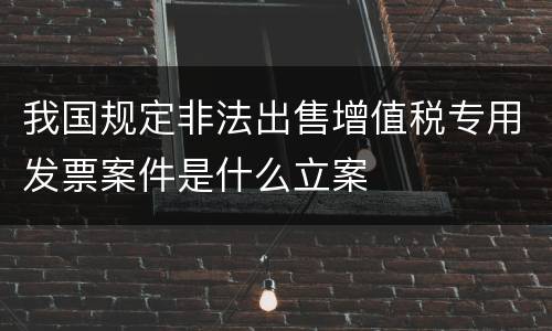 我国规定非法出售增值税专用发票案件是什么立案