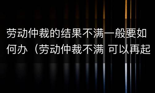劳动仲裁的结果不满一般要如何办（劳动仲裁不满 可以再起诉吗）