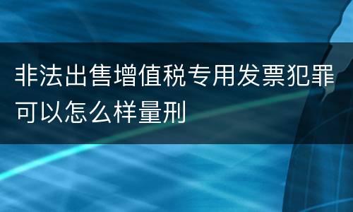 非法出售增值税专用发票犯罪可以怎么样量刑