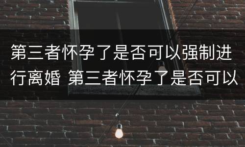 第三者怀孕了是否可以强制进行离婚 第三者怀孕了是否可以强制进行离婚协议