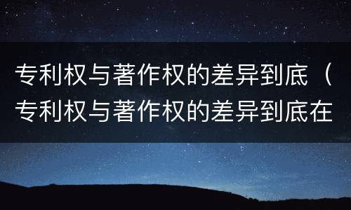 专利权与著作权的差异到底（专利权与著作权的差异到底在哪）