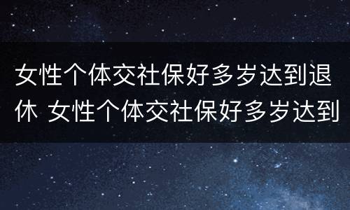 女性个体交社保好多岁达到退休 女性个体交社保好多岁达到退休年龄