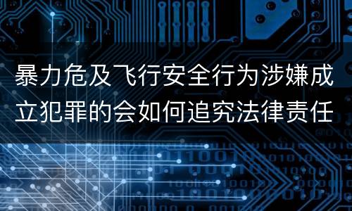 暴力危及飞行安全行为涉嫌成立犯罪的会如何追究法律责任