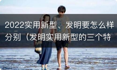 2022实用新型、发明要怎么样分别（发明实用新型的三个特点）