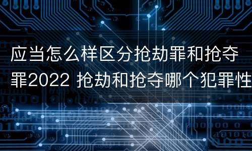 应当怎么样区分抢劫罪和抢夺罪2022 抢劫和抢夺哪个犯罪性质严重