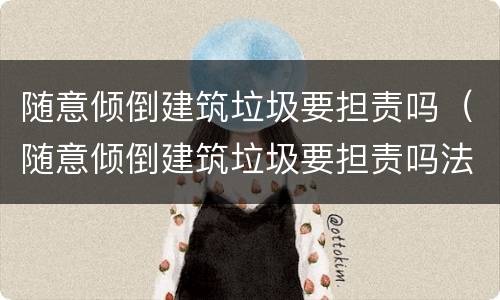 随意倾倒建筑垃圾要担责吗（随意倾倒建筑垃圾要担责吗法律）