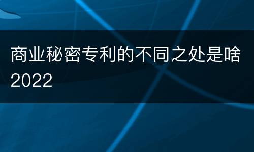 商业秘密专利的不同之处是啥2022