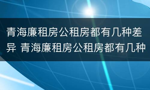 青海廉租房公租房都有几种差异 青海廉租房公租房都有几种差异的