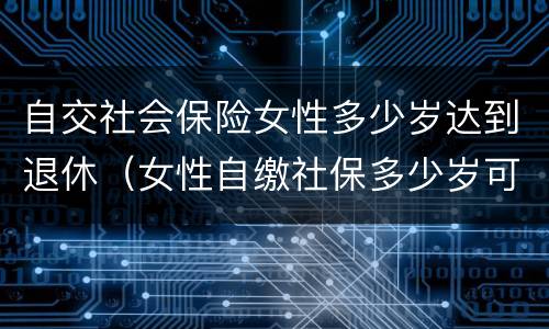 自交社会保险女性多少岁达到退休（女性自缴社保多少岁可以退休?）