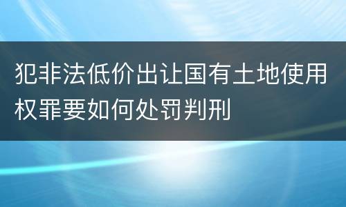 犯非法低价出让国有土地使用权罪要如何处罚判刑