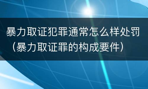 暴力取证犯罪通常怎么样处罚（暴力取证罪的构成要件）