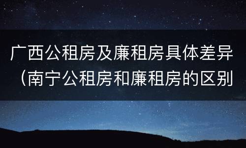 广西公租房及廉租房具体差异（南宁公租房和廉租房的区别）