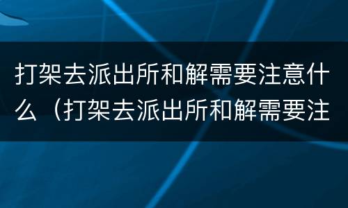 打架去派出所和解需要注意什么（打架去派出所和解需要注意什么细节）