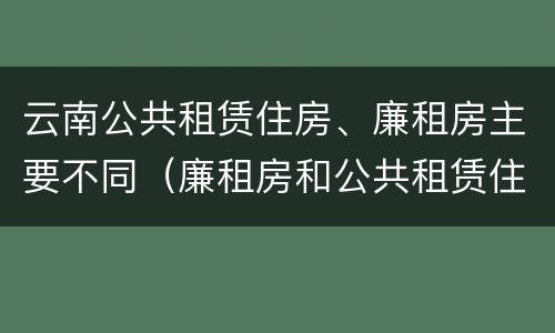 云南公共租赁住房、廉租房主要不同（廉租房和公共租赁住房的区别）