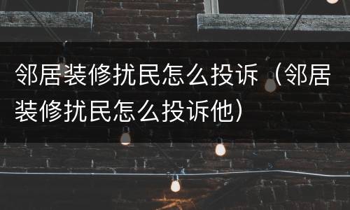 邻居装修扰民怎么投诉（邻居装修扰民怎么投诉他）