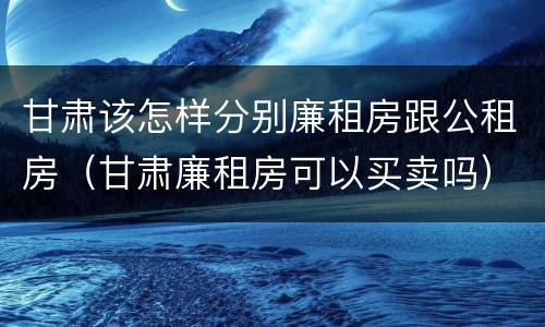 甘肃该怎样分别廉租房跟公租房（甘肃廉租房可以买卖吗）