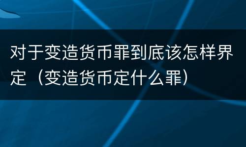 对于变造货币罪到底该怎样界定（变造货币定什么罪）