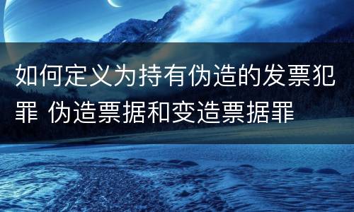 如何定义为持有伪造的发票犯罪 伪造票据和变造票据罪