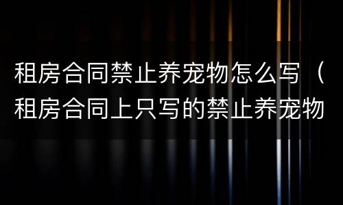 租房合同禁止养宠物怎么写（租房合同上只写的禁止养宠物）