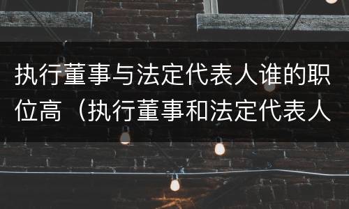 执行董事与法定代表人谁的职位高（执行董事和法定代表人哪个大）