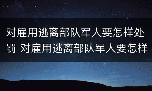 对雇用逃离部队军人要怎样处罚 对雇用逃离部队军人要怎样处罚呢