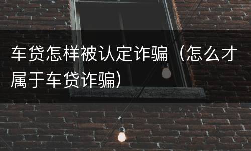 车贷怎样被认定诈骗(怎么才属于车贷诈骗)