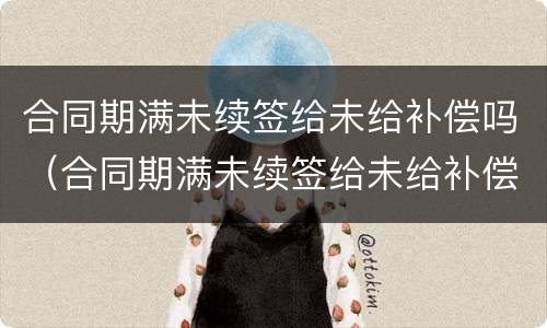 合同期满未续签给未给补偿吗（合同期满未续签给未给补偿吗合法吗）