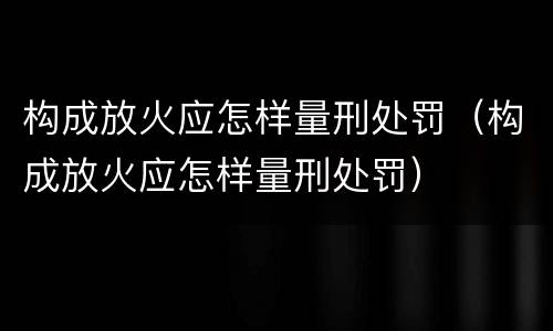 构成放火应怎样量刑处罚（构成放火应怎样量刑处罚）