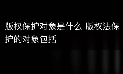 版权保护对象是什么 版权法保护的对象包括