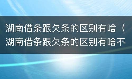 湖南借条跟欠条的区别有啥（湖南借条跟欠条的区别有啥不同）
