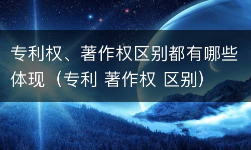 专利权、著作权区别都有哪些体现（专利 著作权 区别）