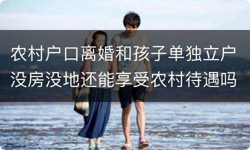 农村户口离婚和孩子单独立户没房没地还能享受农村待遇吗