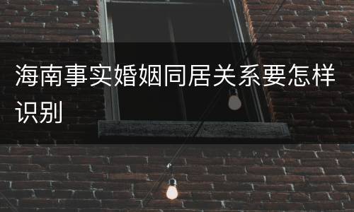 海南事实婚姻同居关系要怎样识别
