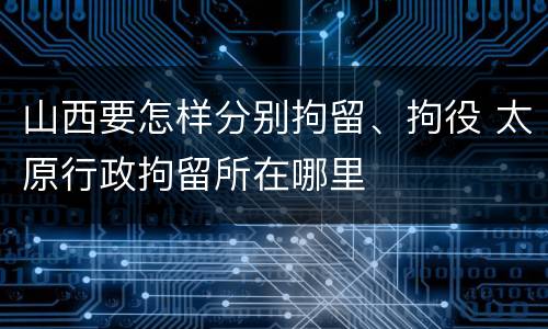 山西要怎样分别拘留、拘役 太原行政拘留所在哪里