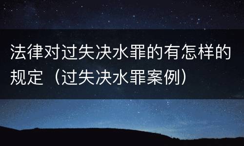 法律对过失决水罪的有怎样的规定（过失决水罪案例）