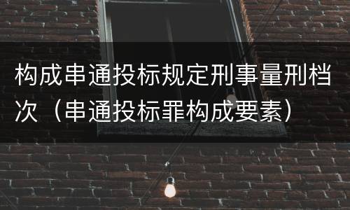 构成串通投标规定刑事量刑档次（串通投标罪构成要素）