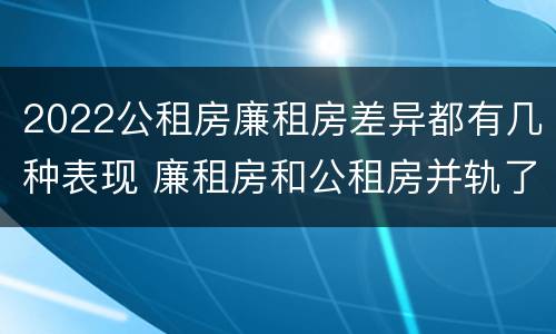 2022公租房廉租房差异都有几种表现 廉租房和公租房并轨了吗