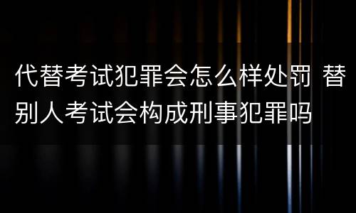 代替考试犯罪会怎么样处罚 替别人考试会构成刑事犯罪吗