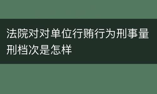 法院对对单位行贿行为刑事量刑档次是怎样