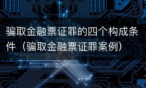 骗取金融票证罪的四个构成条件（骗取金融票证罪案例）