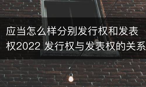 应当怎么样分别发行权和发表权2022 发行权与发表权的关系