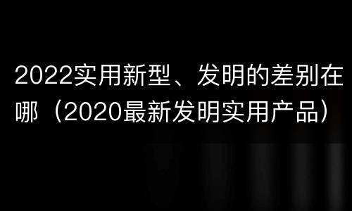 2022实用新型、发明的差别在哪（2020最新发明实用产品）
