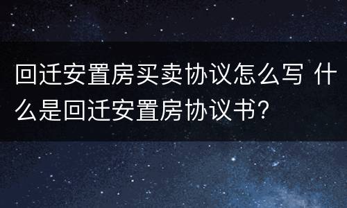 回迁安置房买卖协议怎么写 什么是回迁安置房协议书?