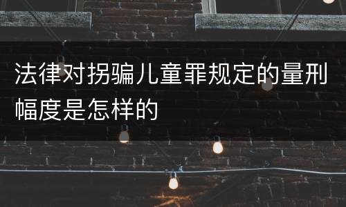法律对拐骗儿童罪规定的量刑幅度是怎样的