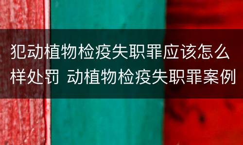 犯动植物检疫失职罪应该怎么样处罚 动植物检疫失职罪案例