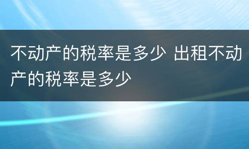 不动产的税率是多少 出租不动产的税率是多少