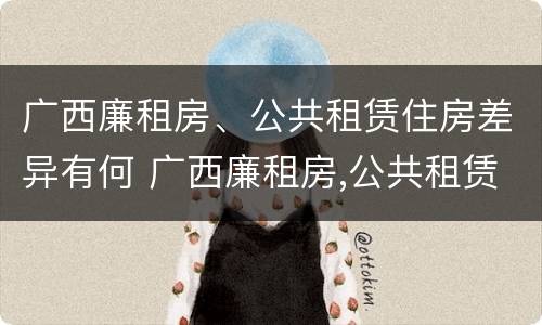广西廉租房、公共租赁住房差异有何 广西廉租房,公共租赁住房差异有何规定